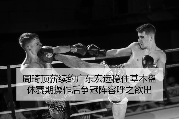 周琦顶薪续约广东宏远稳住基本盘 休赛期操作后争冠阵容呼之欲出